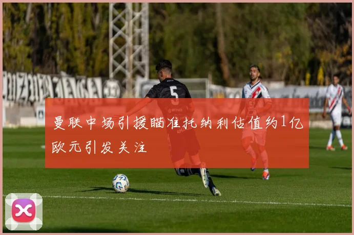 曼联中场引援瞄准托纳利估值约1亿欧元引发关注