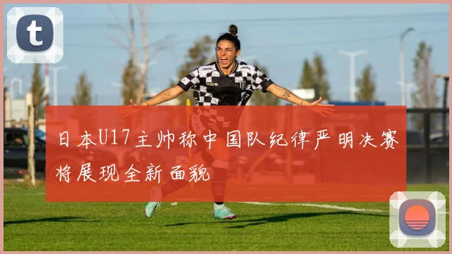 日本U17主帅称中国队纪律严明决赛将展现全新面貌
